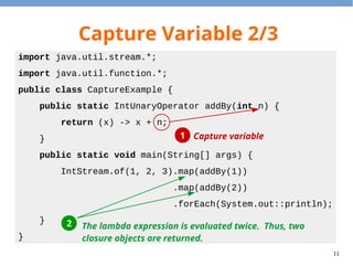 11
Capture Variable 2/3
import java.util.stream.*;
import java.util.function.*;
public class CaptureExample {
public static IntUnaryOperator addBy(int n) {
return (x) -> x + n;
}
public static void main(String[] args) {
IntStream.of(1, 2, 3).map(addBy(1))
.map(addBy(2))
.forEach(System.out::println);
}
}
Capture variable11
2 The lambda expression is evaluated twice. Thus, two
closure objects are returned.
 