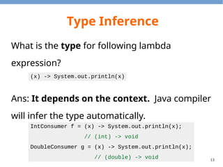 13
Type Inference
What is the type for following lambda
expression?
Ans: It depends on the context. Java compiler
will infer the type automatically.
(x) -> System.out.println(x)
IntConsumer f = (x) -> System.out.println(x);
// (int) -> void
DoubleConsumer g = (x) -> System.out.println(x);
// (double) -> void
 