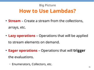 16
Big Picture
How to Use Lambdas?
●
Stream – Create a stream from the collections,
arrays, etc.
●
Lazy operations – Operations that will be applied
to stream elements on demand.
●
Eager operations – Operations that will trigger
the evaluations.
– Enumerators, Collectors, etc.
 