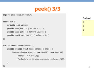 31
peek() 3/3
import java.util.stream.*;
class Num {
private int value;
public Num(int i) { value = i; }
public int get() { return value; }
public void set(int i) { value = i; }
};
public class PeekExample2 {
public static void main(String[] args) {
Stream.of(new Num(1), new Num(2), new Num(3))
.peek(x -> x.set(5))
.forEach(x -> System.out.println(x.get()));
}
};
5
5
5
Output
 