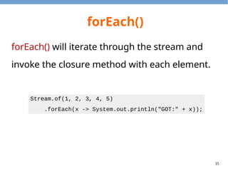 35
forEach()
forEach() will iterate through the stream and
invoke the closure method with each element.
Stream.of(1, 2, 3, 4, 5)
.forEach(x -> System.out.println("GOT:" + x));
 