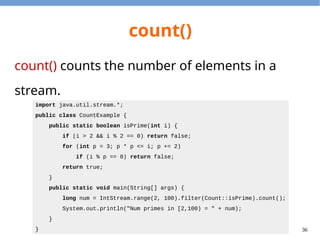 36
count()
count() counts the number of elements in a
stream.
import java.util.stream.*;
public class CountExample {
public static boolean isPrime(int i) {
if (i > 2 && i % 2 == 0) return false;
for (int p = 3; p * p <= i; p += 2)
if (i % p == 0) return false;
return true;
}
public static void main(String[] args) {
long num = IntStream.range(2, 100).filter(Count::isPrime).count();
System.out.println("Num primes in [2,100) = " + num);
}
}
 