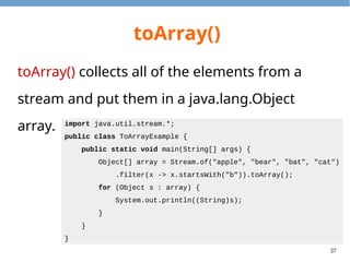 37
toArray()
toArray() collects all of the elements from a
stream and put them in a java.lang.Object
array. import java.util.stream.*;
public class ToArrayExample {
public static void main(String[] args) {
Object[] array = Stream.of("apple", "bear", "bat", "cat")
.filter(x -> x.startsWith("b")).toArray();
for (Object s : array) {
System.out.println((String)s);
}
}
}
 