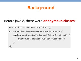 4
Background
Before Java 8, there were anonymous classes:
JButton btn = new JButton("Click");
btn.addActionListener(new ActionListener() {
public void actionPerformed(ActionEvent evt) {
System.out.println("Button clicked!");
}
});
 