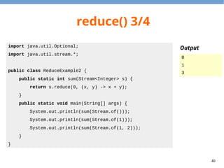40
reduce() 3/4
import java.util.Optional;
import java.util.stream.*;
public class ReduceExample2 {
public static int sum(Stream<Integer> s) {
return s.reduce(0, (x, y) -> x + y);
}
public static void main(String[] args) {
System.out.println(sum(Stream.of()));
System.out.println(sum(Stream.of(1)));
System.out.println(sum(Stream.of(1, 2)));
}
}
Output
0
1
3
 