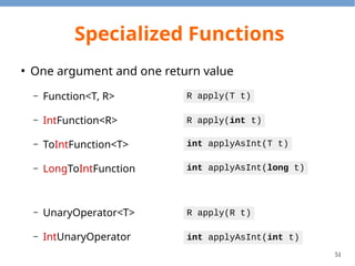 51
Specialized Functions
●
Two arguments and one return value
– BiFunction<T, U, R>
– ToIntBiFunction<T, U>
– BinaryOperator<T>
– IntBinaryOperator
R apply(T t, U u)
int applyAsInt(T t, U u)
R apply(T t, U u)
int applyAsInt(int t, int u)
 