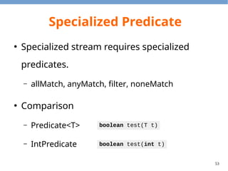 53
Specialized Collectors Methods
●
Average
●
Summerizing
●
Summing
Collector<T, ?, Double>
averagingInt(ToIntFunction<? super T> mapper)
Collector<T, ?, IntSummaryStatistics>
summerizingInt(ToIntFunction<? super T> mapper)
Collector<T, ?, Integer>
summingInt(ToIntFunction<? super T> mapper)
 