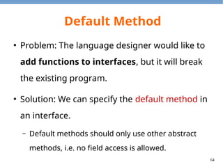 64
Default Method
●
Default methods will be inherited (and may be
overrided) when the interface is extended.
●
The closest default method will be chosen.
●
To invoke the super default method, use the
super keyword.
●
It is necessary to override one if there are conflicts.
 
