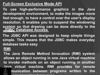 10
Full-Screen Exclusive Mode API
To use high-performance graphics in the Java
development environment, to make the images move
fast enough, to have a control over the user's display
resolution. It enables you to suspend the windowing
system so that drawing can be done directly to the
screen.JDBC Database Access
The JDBC API was designed to keep simple things
simple. This means that the JDBC makes everyday
database tasks easy
The Java Remote Method Invocation (RMI) system
allows an object running in one Java virtual machine
to invoke methods on an object running in another
Java virtual machine. RMI provides for remote
communication between programs written in the
RMI
 