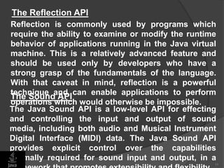 Reflection is commonly used by programs which
require the ability to examine or modify the runtime
behavior of applications running in the Java virtual
machine. This is a relatively advanced feature and
should be used only by developers who have a
strong grasp of the fundamentals of the language.
With that caveat in mind, reflection is a powerful
technique and can enable applications to perform
operations which would otherwise be impossible.
11
The Reflection API
The Java Sound API is a low-level API for effecting
and controlling the input and output of sound
media, including both audio and Musical Instrument
Digital Interface (MIDI) data. The Java Sound API
provides explicit control over the capabilities
normally required for sound input and output, in a
The Sound API
 