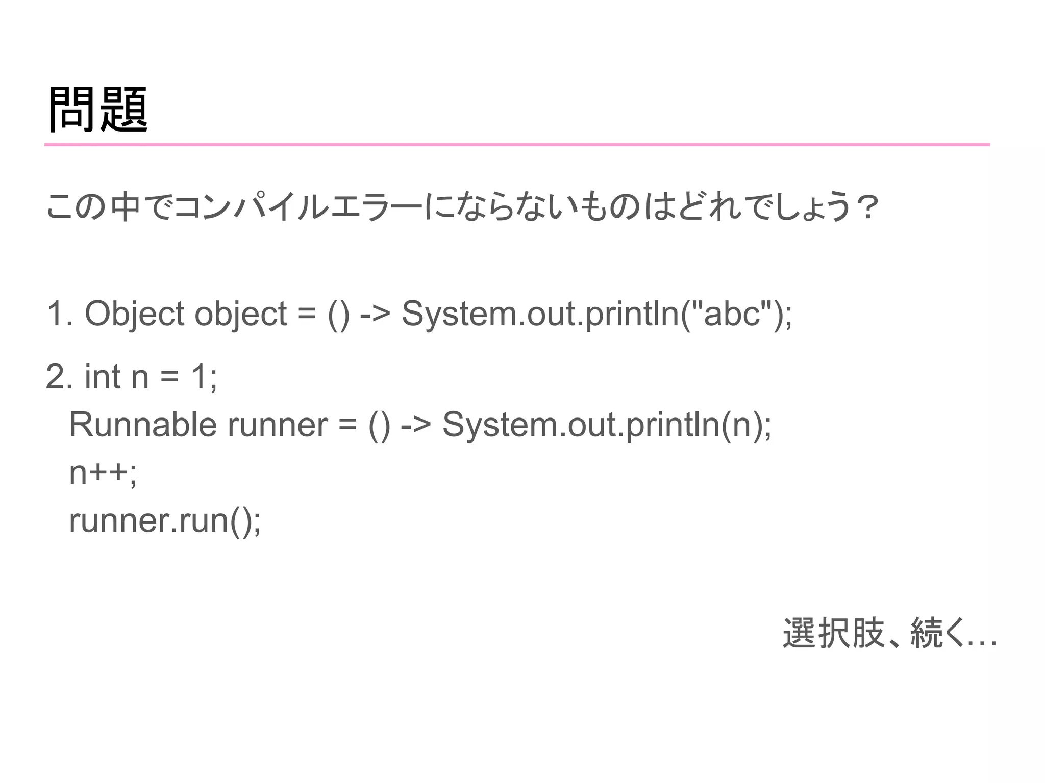 問題
この中でコンパイルエラーにならないものはどれでしょう？
1. Object object = () -> System.out.println("abc");
2. int n = 1;
　Runnable runner = () -> System.out.println(n);
　n++;
　runner.run();
選択肢、続く…
 