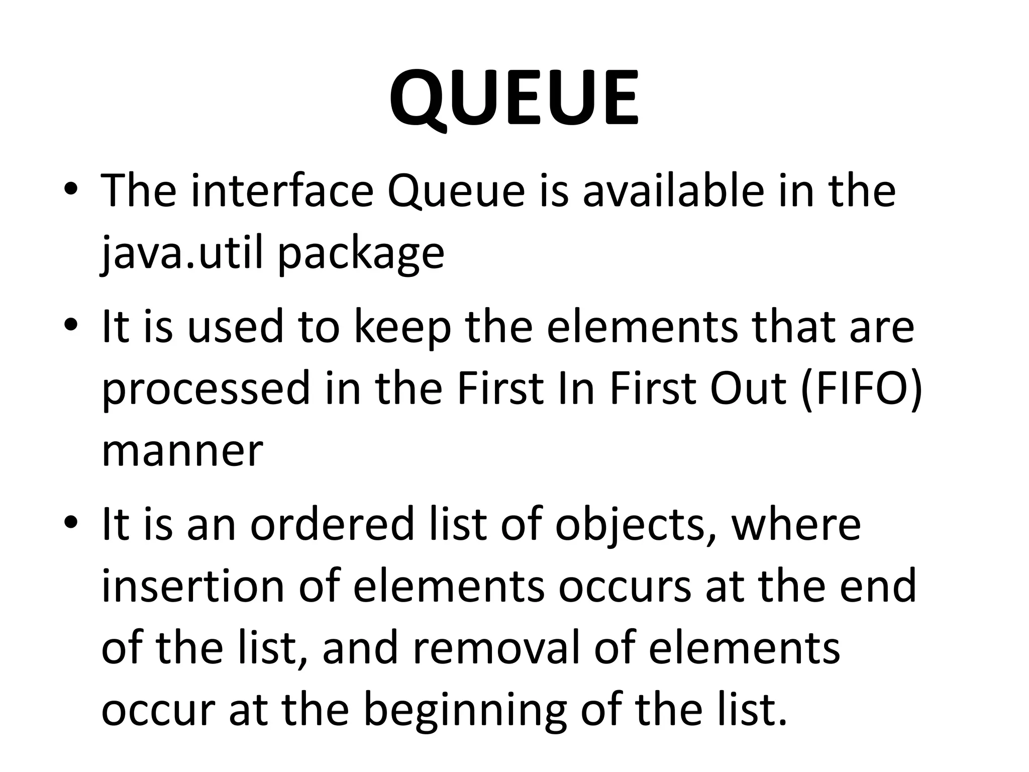QUEUE
• The interface Queue is available in the
java.util package
• It is used to keep the elements that are
processed in the First In First Out (FIFO)
manner
• It is an ordered list of objects, where
insertion of elements occurs at the end
of the list, and removal of elements
occur at the beginning of the list.
 