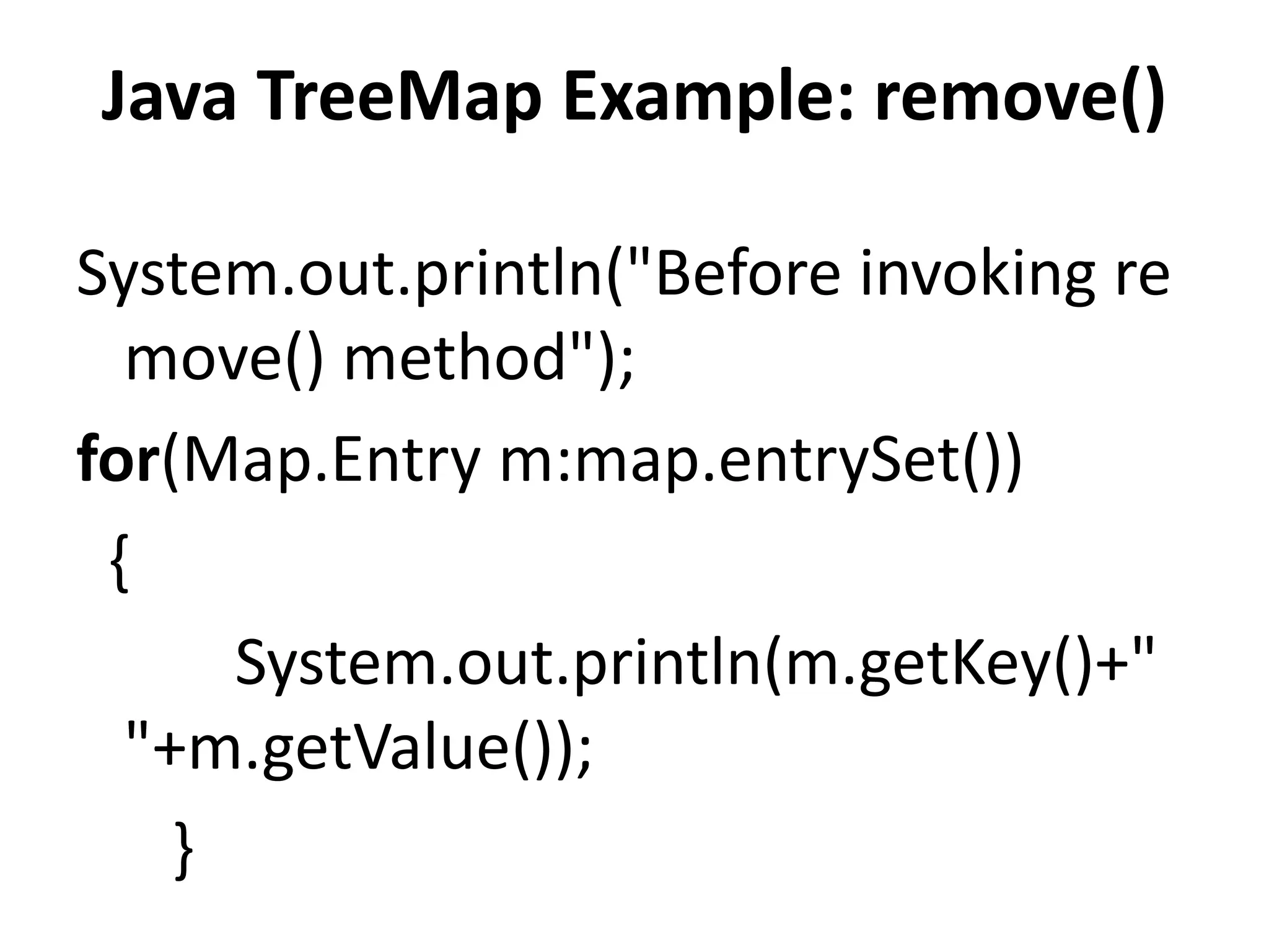System.out.println("Before invoking re
move() method");
for(Map.Entry m:map.entrySet())
{
System.out.println(m.getKey()+"
"+m.getValue());
}
Java TreeMap Example: remove()
 