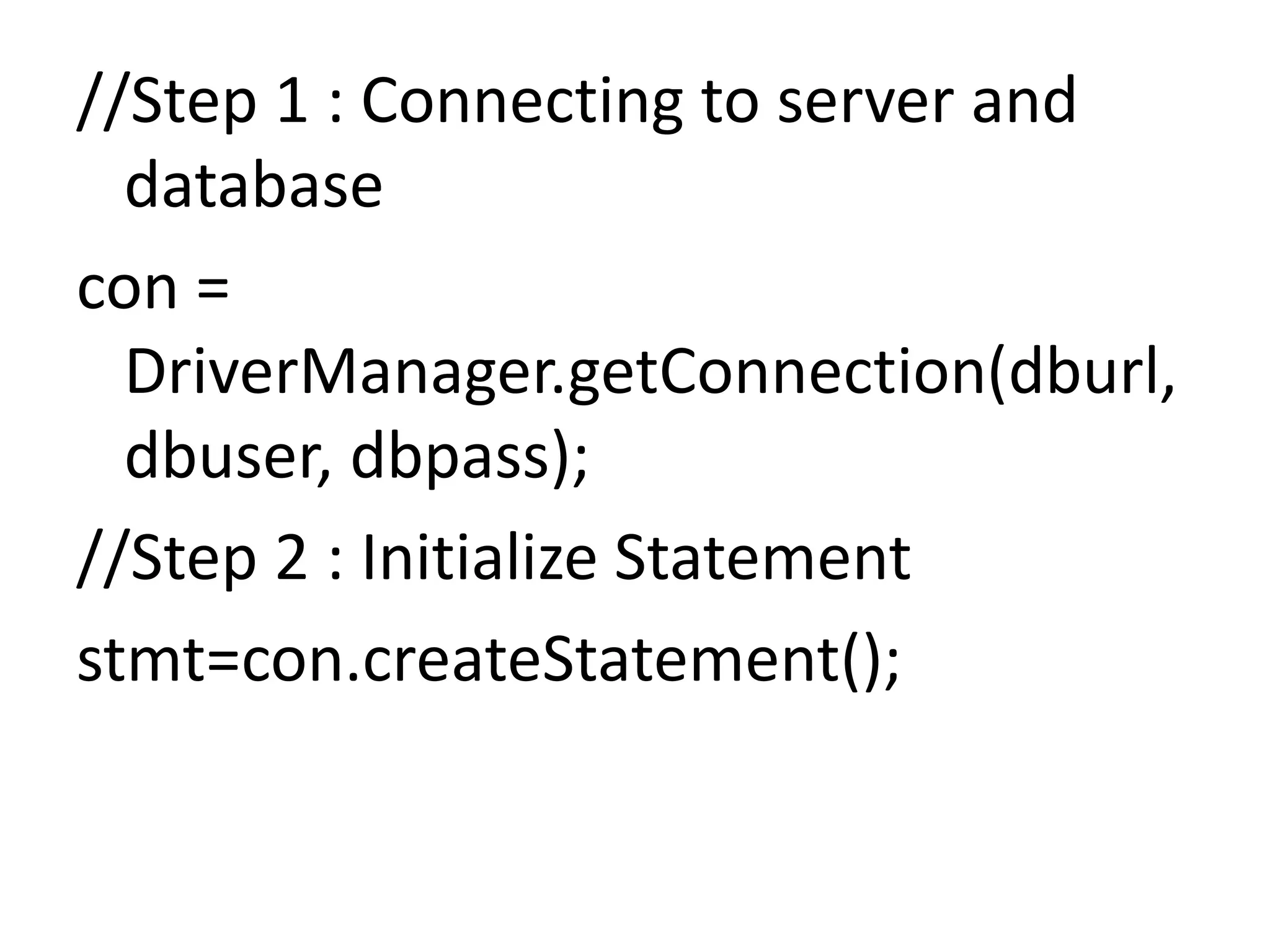//Step 1 : Connecting to server and
database
con =
DriverManager.getConnection(dburl,
dbuser, dbpass);
//Step 2 : Initialize Statement
stmt=con.createStatement();
 