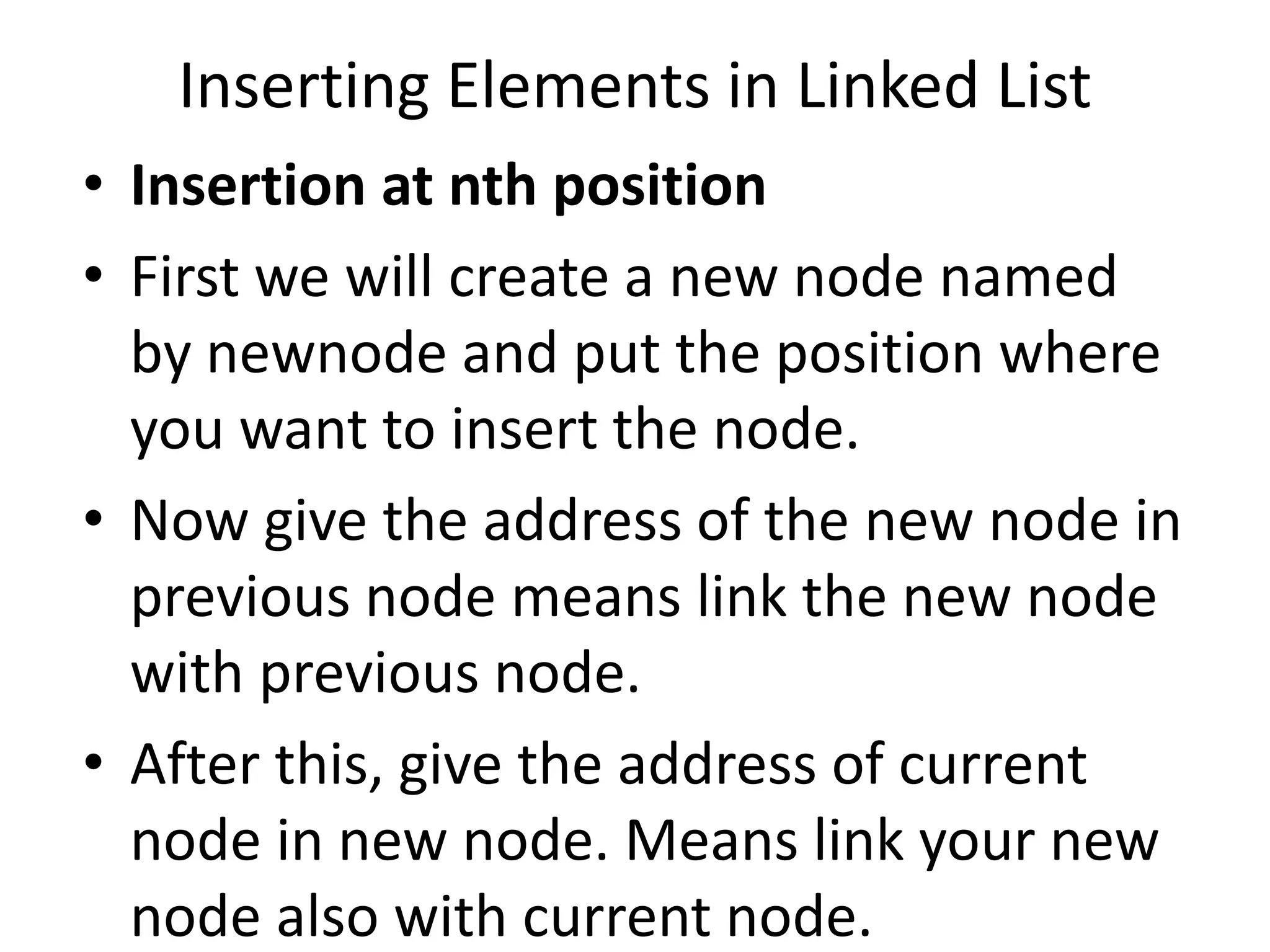 • Insertion at nth position
• First we will create a new node named
by newnode and put the position where
you want to insert the node.
• Now give the address of the new node in
previous node means link the new node
with previous node.
• After this, give the address of current
node in new node. Means link your new
node also with current node.
Inserting Elements in Linked List
 
