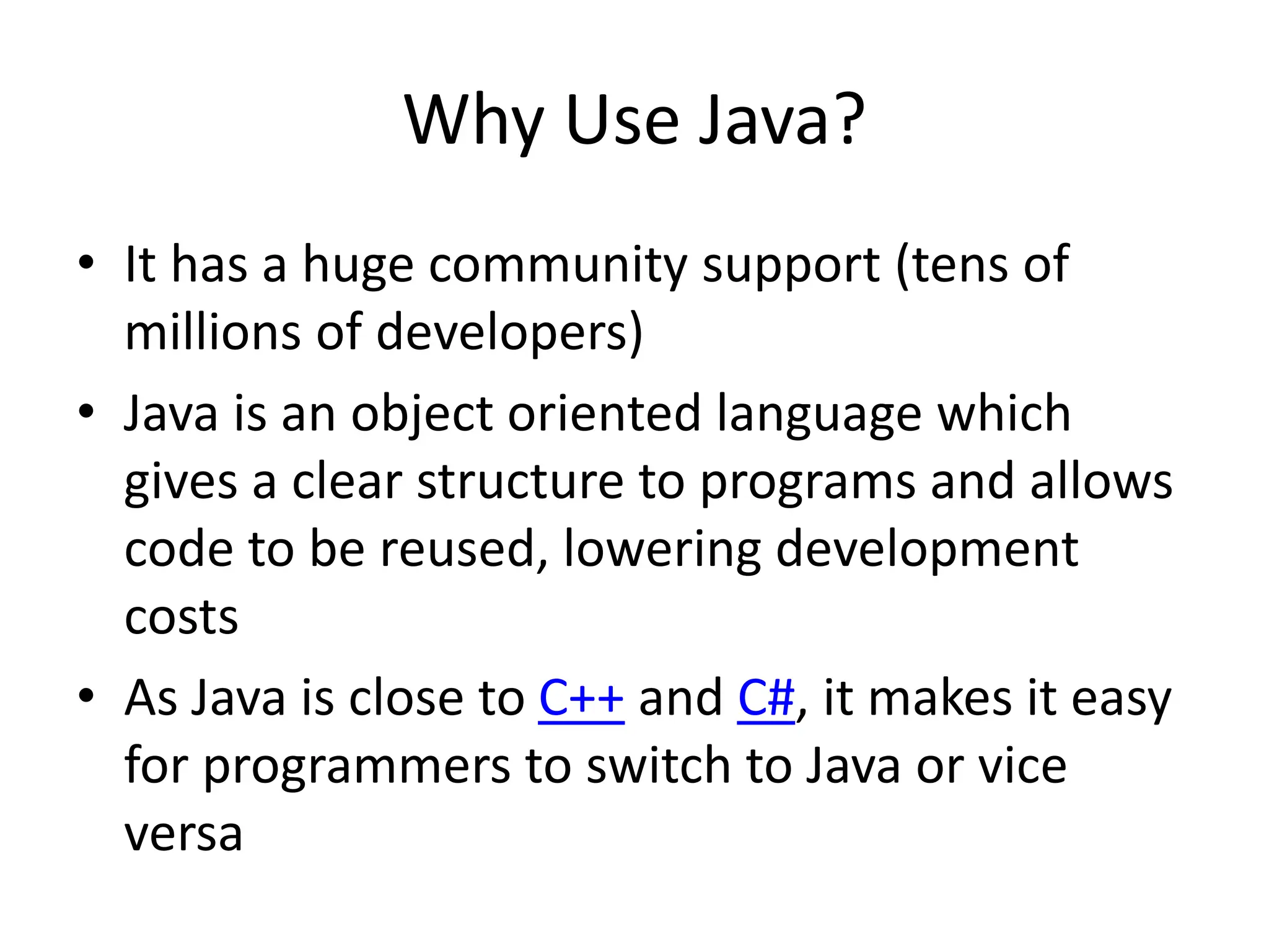 Why Use Java?
• It has a huge community support (tens of
millions of developers)
• Java is an object oriented language which
gives a clear structure to programs and allows
code to be reused, lowering development
costs
• As Java is close to C++ and C#, it makes it easy
for programmers to switch to Java or vice
versa
 
