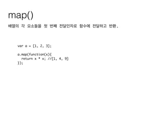 map()
배열의 각 요소들을 첫 번째 전달인자로 함수에 전달하고 반환.
var a = [1, 2, 3];	
!
a.map(function(x){	
return x * x; //[1, 4, 9]	
});
 