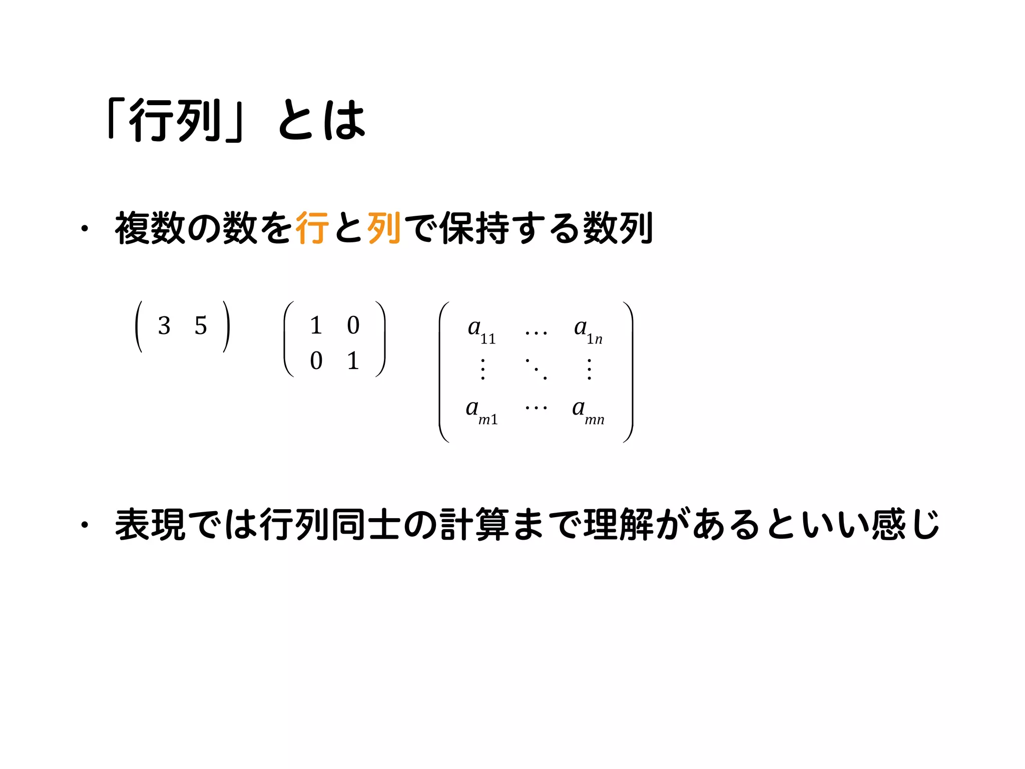 「行列」とは
• 複数の数を行と列で保持する数列
• 表現では行列同士の計算まで理解があるといい感じ
3 5( ) 1 0
0 1
⎛
⎝
⎜
⎞
⎠
⎟
a11
… a1n
! " !
am1
# amn
⎛
⎝
⎜
⎜
⎜
⎜
⎞
⎠
⎟
⎟
⎟
⎟
 