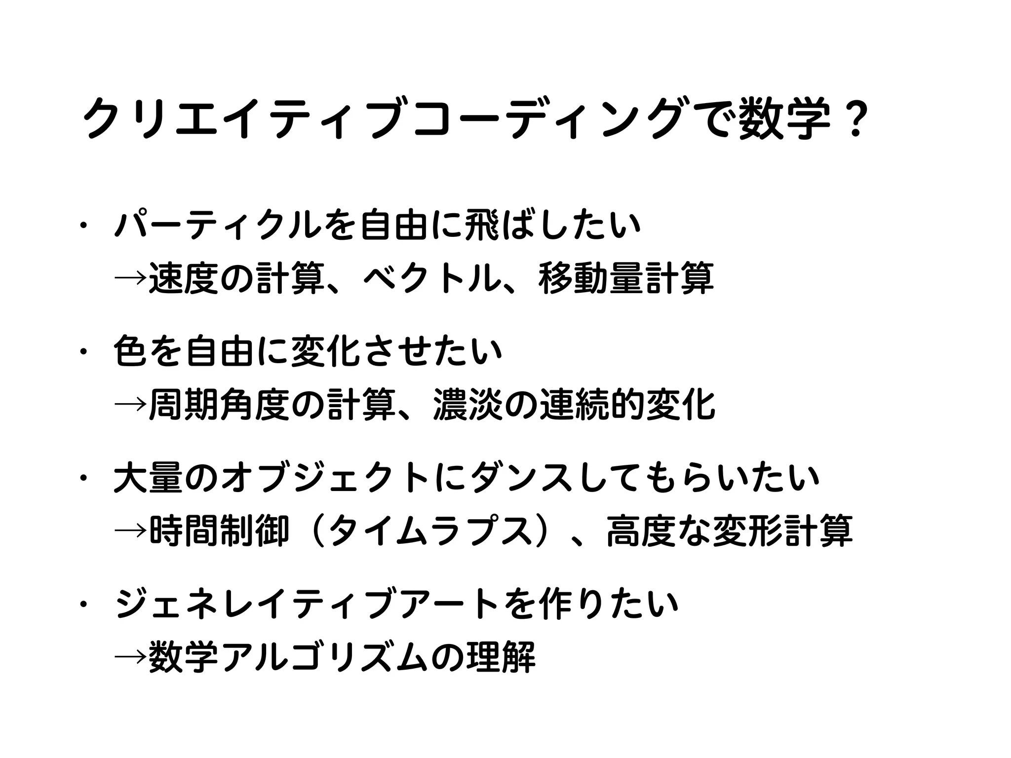クリエイティブコーディングで数学？
• パーティクルを自由に飛ばしたい 
→速度の計算、ベクトル、移動量計算
• 色を自由に変化させたい 
→周期角度の計算、濃淡の連続的変化
• 大量のオブジェクトにダンスしてもらいたい 
→時間制御（タイムラプス）、高度な変形計算
• ジェネレイティブアートを作りたい 
→数学アルゴリズムの理解
 