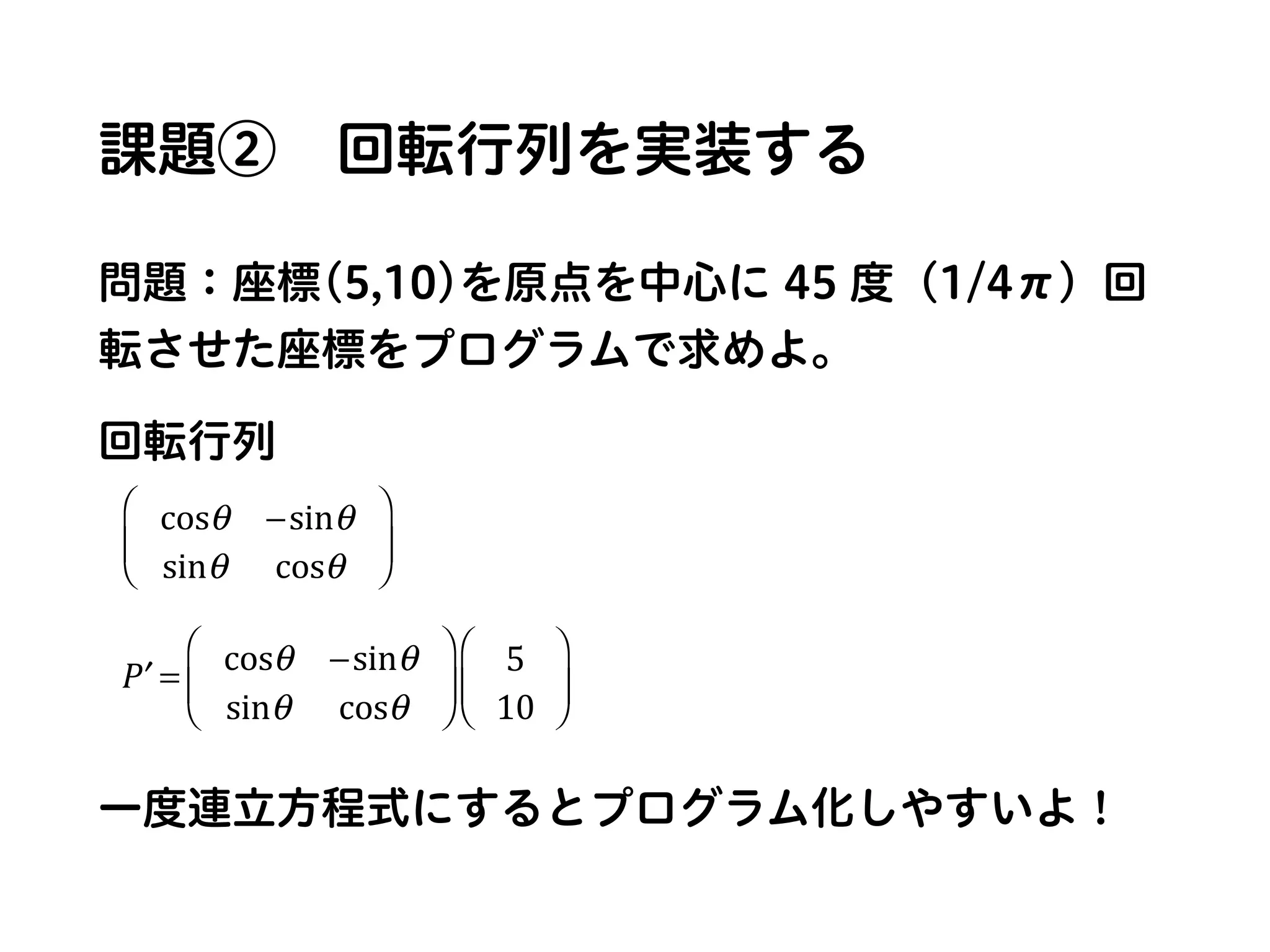 課題② 回転行列を実装する
問題：座標(5,10)を原点を中心に 45 度（1/4π）回
転させた座標をプログラムで求めよ。
回転行列
一度連立方程式にするとプログラム化しやすいよ！
cosθ −sinθ
sinθ cosθ
⎛
⎝
⎜
⎞
⎠
⎟
′P = cosθ −sinθ
sinθ cosθ
⎛
⎝
⎜
⎞
⎠
⎟
5
10
⎛
⎝
⎜
⎞
⎠
⎟
 