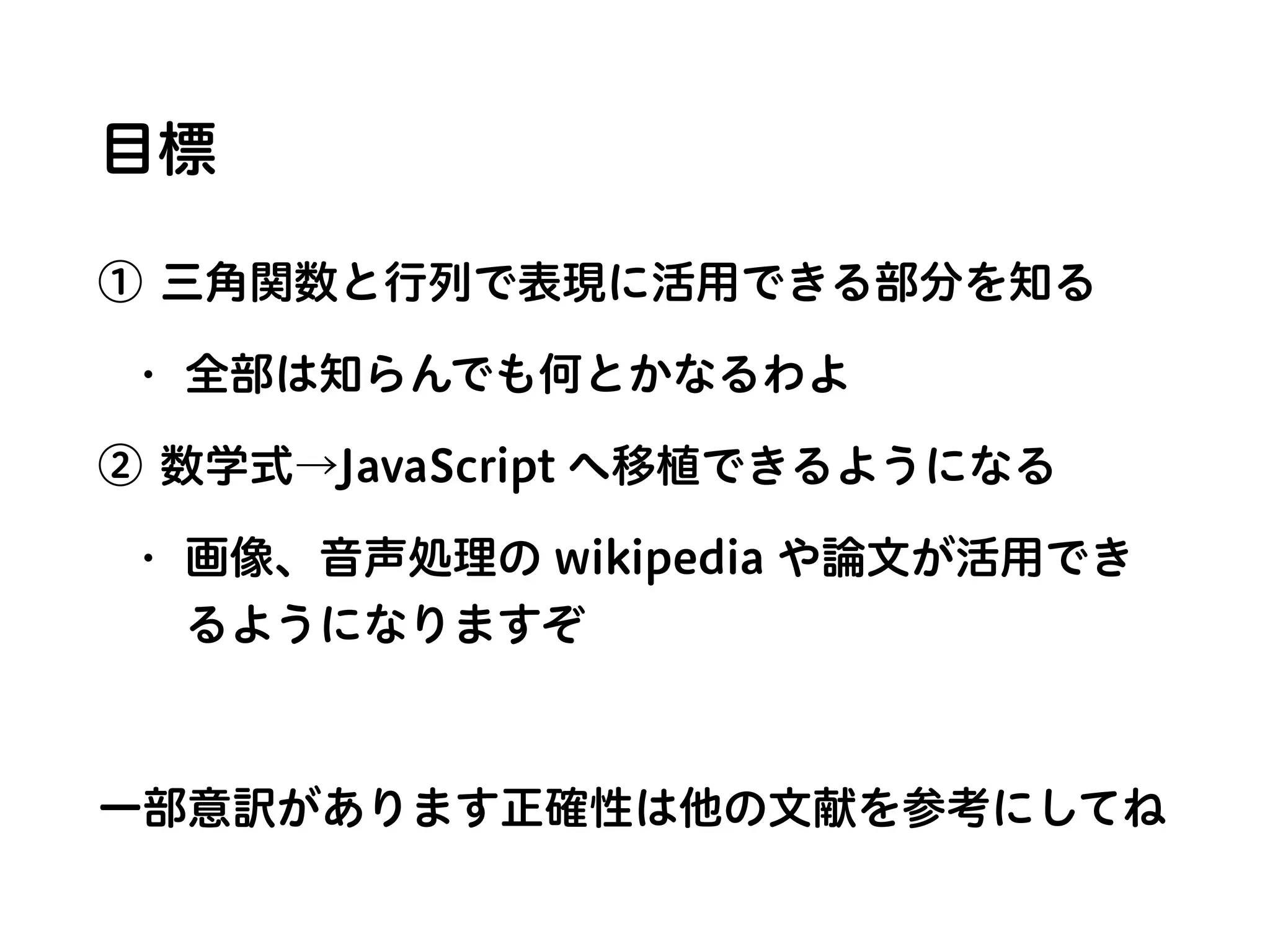 目標
① 三角関数と行列で表現に活用できる部分を知る
• 全部は知らんでも何とかなるわよ
② 数学式→JavaScript へ移植できるようになる
• 画像、音声処理の wikipedia や論文が活用でき
るようになりますぞ
一部意訳があります正確性は他の文献を参考にしてね
 