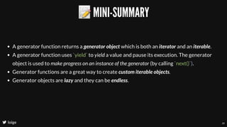 📝MINI-SUMMARY
loige
A generator function returns a generator object which is both an iterator and an iterable.
A generator function uses `yield` to yield a value and pause its execution. The generator
object is used to make progress on an instance of the generator (by calling `next()`).
Generator functions are a great way to create custom iterable objects.
Generator objects are lazy and they can be endless.
26
 