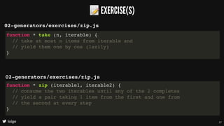 📝EXERCISE(S)
loige
02-generators/exercises/zip.js
function * take (n, iterable) {
// take at most n items from iterable and
// yield them one by one (lazily)
}
02-generators/exercises/zip.js
function * zip (iterable1, iterable2) {
// consume the two iterables until any of the 2 completes
// yield a pair taking 1 item from the first and one from
// the second at every step
}
27
 