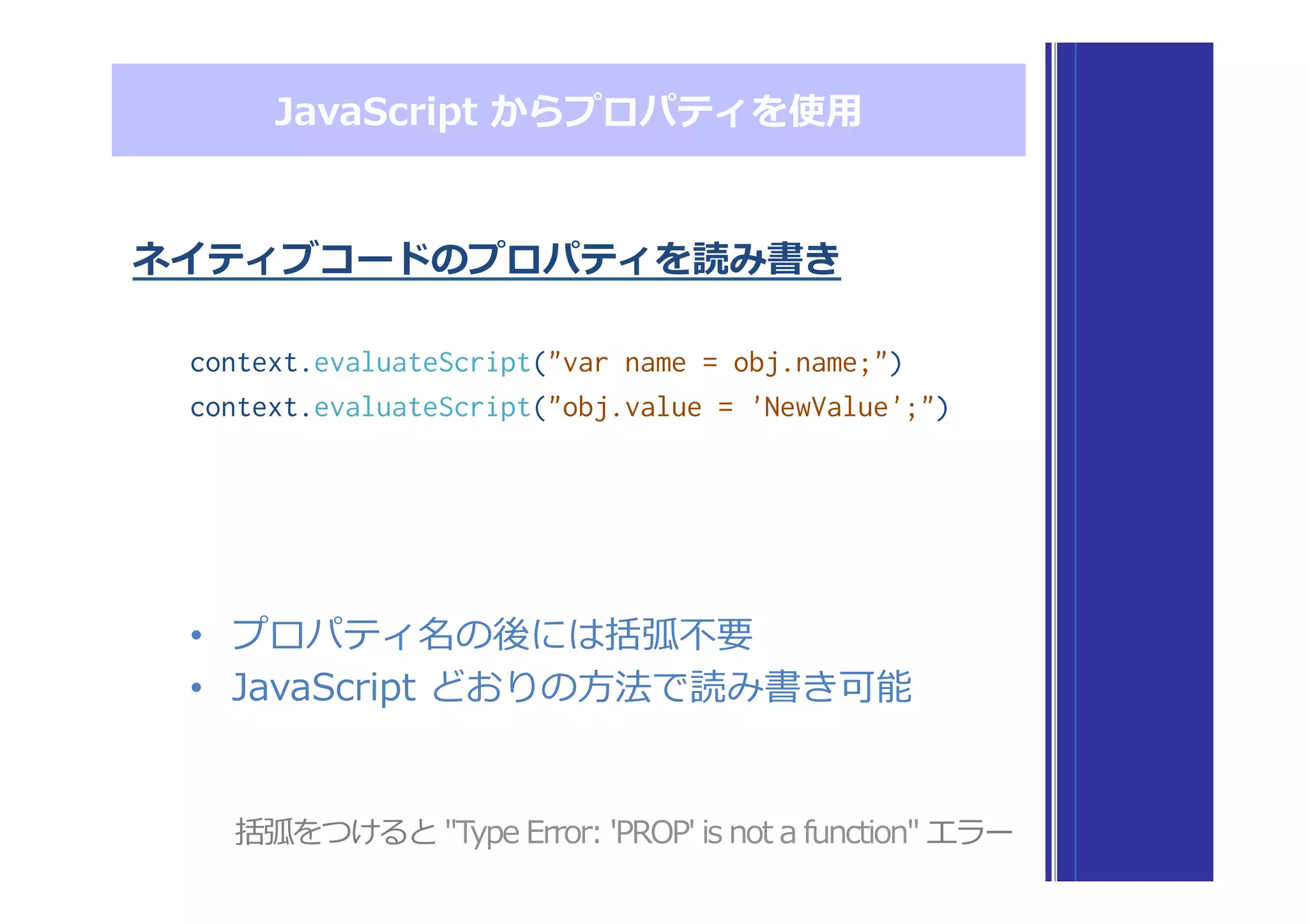 •  プロパティ名の後には括弧不不要
•  JavaScript  どおりの⽅方法で読み書き可能
JavaScript  からプロパティを使⽤用
ネイティブコードのプロパティを読み書き
context.evaluateScript("var name = obj.name;")
context.evaluateScript("obj.value = 'NewValue';")
括弧をつけると  "Type  Error:  'PROP'  is  not  a  function"  エラー
 
