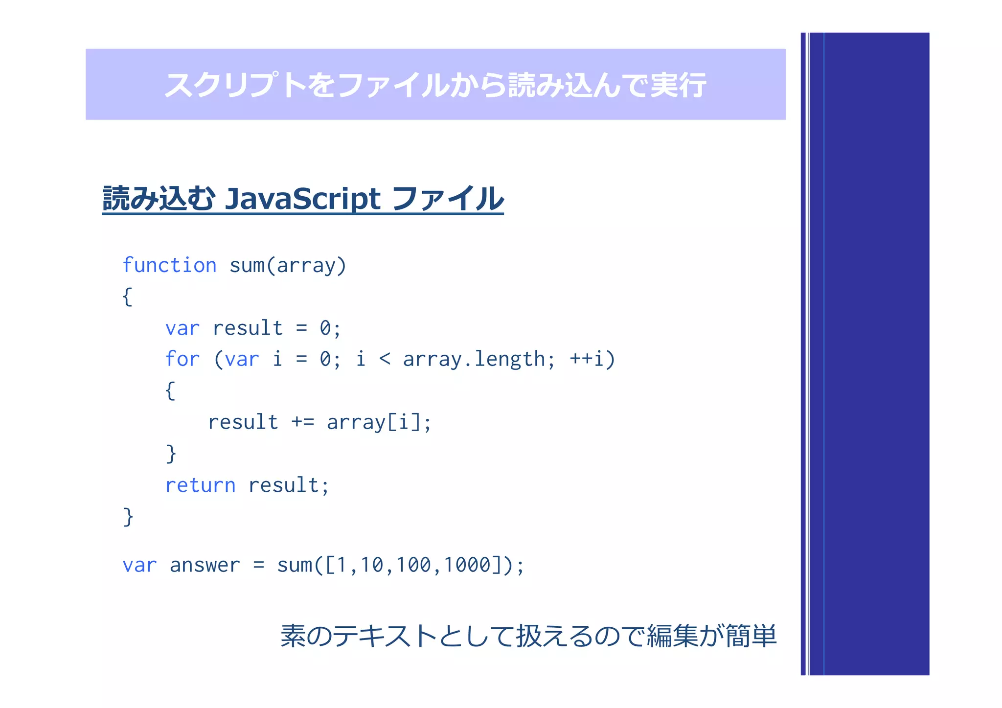 function sum(array)
{
var result = 0;
for (var i = 0; i < array.length; ++i)
{
result += array[i];
}
return result;
}
var answer = sum([1,10,100,1000]);
スクリプトをファイルから読み込んで実⾏行行
読み込む  JavaScript  ファイル
素のテキストとして扱えるので編集が簡単
 