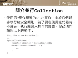 簡介並行Collection
• 使用第9章介紹過的List實作，由於它們都
  非執行緒安全類別，為了要在使用迭代器時，
  不受另一執行緒寫入操作的影響，你必須作
  類似以下的動作：
 