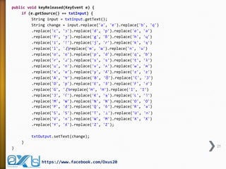 public void keyReleased(KeyEvent e) {
if (e.getSource() == txtInput) {
String input = txtInput.getText();
String change = input.replace('a', 'ɐ').replace('b', 'q')
.replace('c', 'ɔ').replace('d', 'p').replace('e', 'ǝ')
.replace('f', 'ɟ').replace('g', 'ƃ').replace('h', 'ɥ')
.replace('i', '!').replace('j', 'ɾ').replace('k', 'ʞ')
.replace('l', '.)'‫ן‬replace('m', 'ɯ').replace('n', 'u')
.replace('o', 'o').replace('p', 'd').replace('q', 'b')
.replace('r', 'ɹ').replace('s', 's').replace('t', 'ʇ')
.replace('u', 'n').replace('v', 'ʌ').replace('w', 'ʍ')
.replace('x', 'x').replace('y', 'ʎ').replace('z', 'z')
.replace('A', '∀').replace('B', 'ᗺ').replace('C', 'Ɔ')
.replace('D', 'p').replace('E', 'Ǝ').replace('F', 'Ⅎ')
.replace('G', '.)'‫פ‬replace('H', 'H').replace('I', 'I')
.replace('J', 'ſ').replace('K', 'ʞ').replace('L', '˥')
.replace('M', 'W').replace('N', 'N').replace('O', 'O')
.replace('P', 'd').replace('Q', 'ઠ').replace('R', 'ᴚ')
.replace('S', 'S').replace('T', '⊥').replace('U', '∩')
.replace('V', 'ᴧ').replace('W', 'M').replace('X', 'X')
.replace('Y', 'ʎ').replace('Z', 'Z');
txtOutput.setText(change);
}
25

}

https://www.facebook.com/Oxus20

 