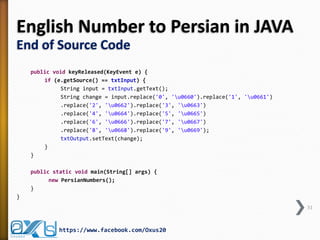 English Number to Persian in JAVA
End of Source Code
public void keyReleased(KeyEvent e) {
if (e.getSource() == txtInput) {
String input = txtInput.getText();
String change = input.replace('0', 'u0660').replace('1', 'u0661')
.replace('2', 'u0662').replace('3', 'u0663')
.replace('4', 'u0664').replace('5', 'u0665')
.replace('6', 'u0666').replace('7', 'u0667')
.replace('8', 'u0668').replace('9', 'u0669');
txtOutput.setText(change);
}
}
public static void main(String[] args) {
new PersianNumbers();
}
}
31

https://www.facebook.com/Oxus20

 