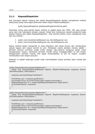 J.E.N.I




3.1.1         RequestDispatcher

Kita mencapai sebuah instance dari object RequestDispatcher dengan menjalankan method
selanjutnya yang mana dapat ditemukan dalam object HttpServletRequest :

              public RequestDispatcher getRequestDispatcher(String path)

Parameter string yang diambil dalam method ini adalah lokasi dari HTML, JSP, atau servlet
yang ingin kita hubungkan dengan request. Sekali kita mempunyai sebuah pengontrol pada
sebuah instance dari object RequestDispatcher , Kita memiliki pilihan untuk menjalankan satu
dari dua method :

          ●   public void include(ServletRequest req, ServletResponse res)
          ●   public void forward(ServletRequest req, ServletResponse res)

Kedua method diatas mengambil isi yang dihasilkan oleh lokasi khusus dan membuatnya
sebuah bagian dari respon servlet ke user. Perbedaan utama diantara mereka adalah :
perintah forward membuat target entity dengan satu-satunya tanggung jawab untuk
mengeluarkan respon, sementara perintah include hanya menggabungkan isi dari target.
Menggunakan perintah include, kita dapat menambahkan isi lain ke respon, mungkin
memasukkan even target yang lain.

Dibawah ini adalah beberapa contoh kode memanfaatkan kedua perintah yaitu include dan
forward.


public DispatchServlet extends HttpServlet {
  public void doGet(HttpServletRequest request, HttpServletResponse response) throws
ServletException, IOException {

    response.setContentType("text/html");

    PrintWriter out = response.getWriter();
    out.println("Error occurred during login request processing");
    RequestDispatcher rd = request.getRequestDispatcher("/login.html");
    rd.include(request, response);
    }
}

public DispatchServlet extends HttpServlet {
  public void doGet(HttpServletRequest request, HttpServletResponse response) throws
ServletException, IOException {

    response.setContentType("text/html");

    PrintWriter out = response.getWriter();
    out.println("Error occurred during login request processing");
    RequestDispatcher rd = request.getRequestDispatcher("/login.html");
    rd.forward(request, response);
    }
}




Advanced Servlets                                                                      2
 
