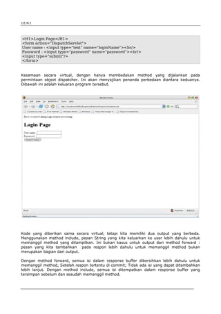 J.E.N.I




<H1>Login Page</H1>
<form action="DispatchServlet">
User name : <input type="text" name="loginName"><br/>
Password : <input type="password" name="password"><br/>
<input type="submit"/>
</form>


Kesamaan secara virtual, dengan hanya membedakan method yang dijalankan pada
permintaan object dispatcher. Ini akan menyajikan penanda perbedaan diantara keduanya.
Dibawah ini adalah keluaran program tersebut.




Kode yang diberikan sama secara virtual, tetapi kita memiliki dua output yang berbeda.
Menggunakan method include, pesan String yang kita keluarkan ke user lebih dahulu untuk
memanggil method yang ditampilkan. Ini bukan kasus untuk output dari method forward :
pesan yang kita tambahkan pada respon lebih dahulu untuk memanggil method bukan
merupakan bagian dari output.

Dengan method forward, semua isi dalam response buffer dibersihkan lebih dahulu untuk
memanggil method, Setelah respon tertentu di commit; Tidak ada isi yang dapat ditambahkan
lebih lanjut. Dengan method include, semua isi ditempatkan dalam response buffer yang
tersimpan sebelum dan sesudah memanggil method.



Advanced Servlets                                                                   3
 