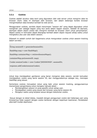 J.E.N.I


3.3.1       Cookies

Cookies adalah struktur data kecil yang digunakan oleh web server untuk mengirim data ke
browser client. Data ini disimpan oleh browser, dan dalam beberapa kondisi browser
mengembalikan data tersebut kembali ke web server.

Menggunakan cookies, servlets dapat menyimpan "session ids" yang dapat digunakan untuk
mengenali user sebagai bagian yang ikut serta dalam bagian session. Setelah ID diproses,
disimpan dalam object cookie dan mengirim kembali ke browser client untuk penyimpanan.
Object cookie ini kemudian dapat ditangkap kembali dalam object request setiap waktu untuk
mengetahui jika user ada dalam session.

Dibawah ini adalah contoh dari bagaimana untuk mengunakan cookies untuk session tracking
dalam servlets :

...
String sessionID = generateSessionID();

HashMap map = new HashMap();

HashMap containerMap = retrieveSessionMaps();

containerMap.put(sessionID, map);

Cookie sessionCookie = new Cookie("JSESSIONID", sessionID);

response.addCookie(sessionCookie);

..


Untuk bisa mendapatkan gambaran yang benar mengenai data session, servlet kemudian
mendapatkan cookie yang berisi session ID, dan menggunakannya sebagai key, mencapai
HashMap yang sesuai.

Sementara cookies merupakan solusi yang baik untuk session tracking, penggunaannya
memerlukan pengembang untuk mengatur banyak detail :
   • Membangkitkan session id yang spesifik untuk setiap user.
   • Mendapatkan cookie yang sesuai dari browser yang berisi session ID.
   • Mengatur waktu yang terpakai sesuai dengan kebutuhan cookie.


 Sesuai dengan isi detail diatas, masalah dengan penggunaan cookie dari beberapa user yang
browsernya tidak support dengan cookie berkenan dengan keperluan keamanan. Pendekatan
alternatif mutlak diperlukan.




Advanced Servlets                                                                    9
 