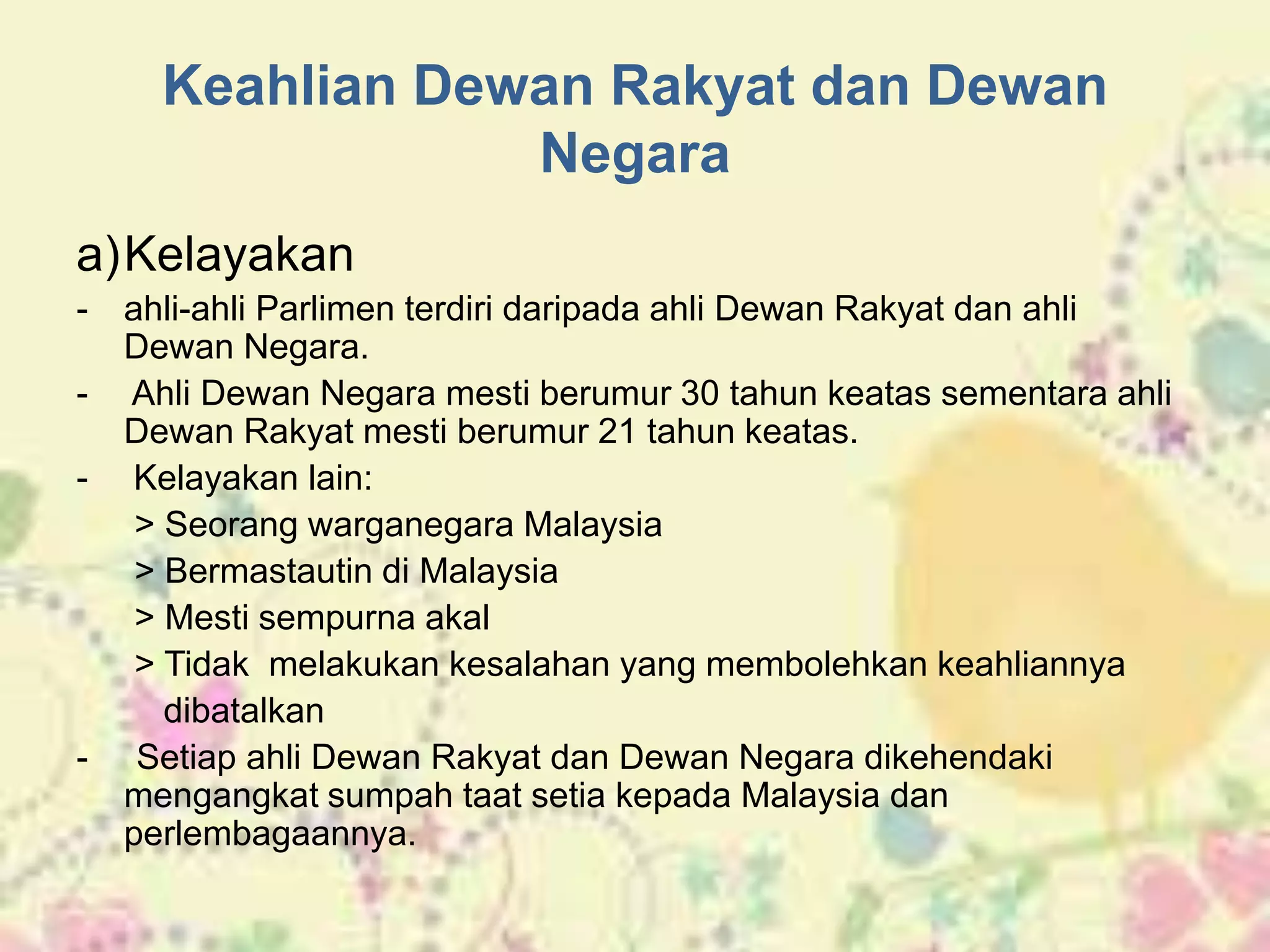 Keahlian Dewan Rakyat dan Dewan
Negara
a)Kelayakan
- ahli-ahli Parlimen terdiri daripada ahli Dewan Rakyat dan ahli
Dewan Negara.
- Ahli Dewan Negara mesti berumur 30 tahun keatas sementara ahli
Dewan Rakyat mesti berumur 21 tahun keatas.
- Kelayakan lain:
> Seorang warganegara Malaysia
> Bermastautin di Malaysia
> Mesti sempurna akal
> Tidak melakukan kesalahan yang membolehkan keahliannya
dibatalkan
- Setiap ahli Dewan Rakyat dan Dewan Negara dikehendaki
mengangkat sumpah taat setia kepada Malaysia dan
perlembagaannya.
 
