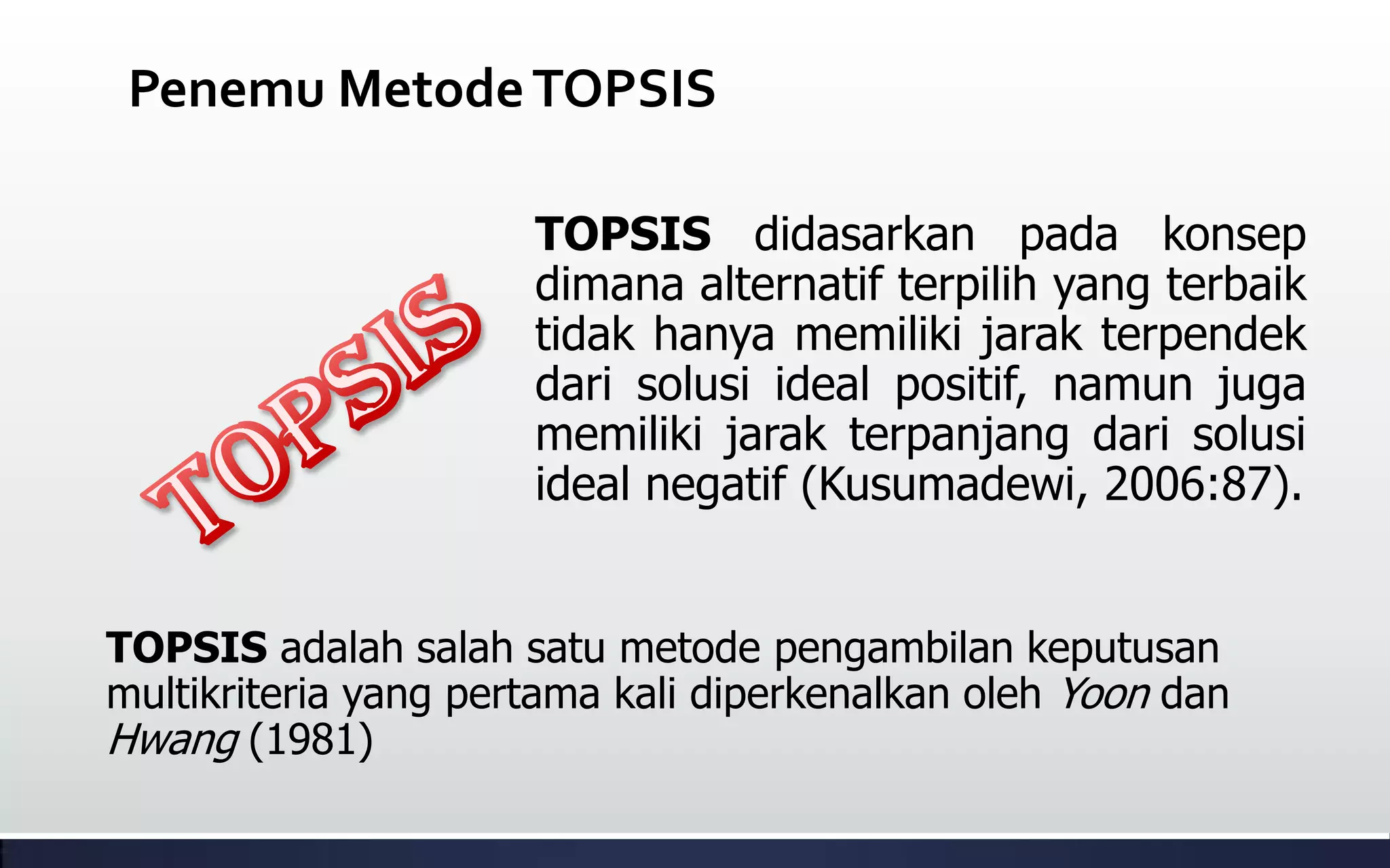 Penemu MetodeTOPSIS
TOPSIS adalah salah satu metode pengambilan keputusan
multikriteria yang pertama kali diperkenalkan oleh Yoon dan
Hwang (1981)
TOPSIS didasarkan pada konsep
dimana alternatif terpilih yang terbaik
tidak hanya memiliki jarak terpendek
dari solusi ideal positif, namun juga
memiliki jarak terpanjang dari solusi
ideal negatif (Kusumadewi, 2006:87).
 