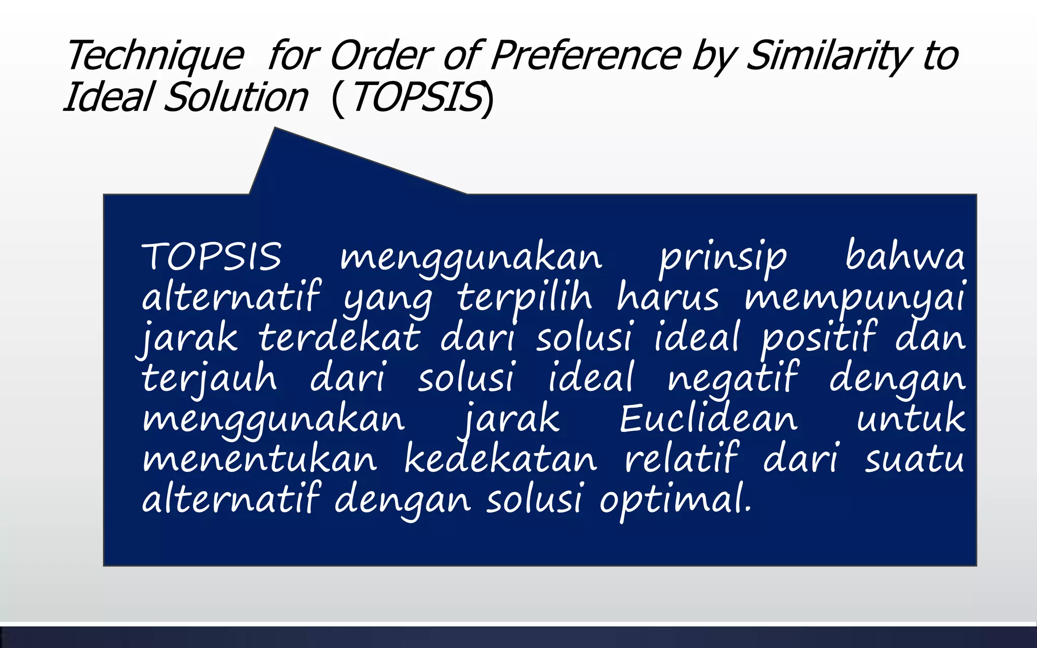 TOPSIS menggunakan prinsip bahwa
alternatif yang terpilih harus mempunyai
jarak terdekat dari solusi ideal positif dan
terjauh dari solusi ideal negatif dengan
menggunakan jarak Euclidean untuk
menentukan kedekatan relatif dari suatu
alternatif dengan solusi optimal.
Technique for Order of Preference by Similarity to
Ideal Solution (TOPSIS)
 