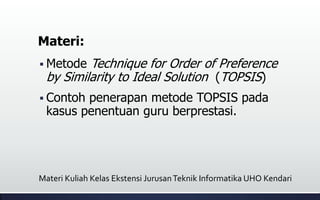 Materi:
 Metode Technique for Order of Preference
by Similarity to Ideal Solution (TOPSIS)
 Contoh penerapan metode TOPSIS pada
kasus penentuan guru berprestasi.
Materi Kuliah Kelas Ekstensi JurusanTeknik Informatika UHO Kendari
 