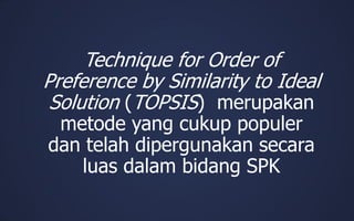 Technique for Order of
Preference by Similarity to Ideal
Solution (TOPSIS) merupakan
metode yang cukup populer
dan telah dipergunakan secara
luas dalam bidang SPK
 