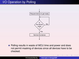 I/O Operation by Polling
Is
the device
ready
?
Request device to get ready
Service the device
No
Yes
Polling results in waste of MCU time and power and does
not permit masking of devices since all devices have to be
checked.
R S Ananda Murthy Interrupts in Atmega328P
 
