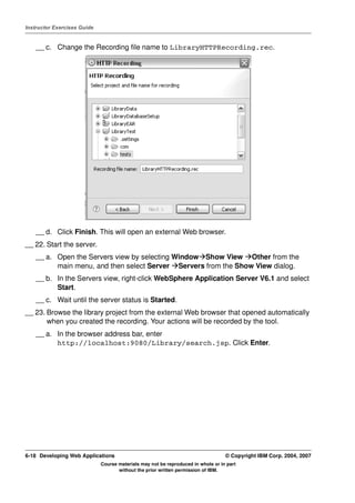 Instructor Exercises Guide


    __ c. Change the Recording file name to LibraryHTTPRecording.rec.




    __ d. Click Finish. This will open an external Web browser.
__ 22. Start the server.
    __ a. Open the Servers view by selecting Window Show View Other from the
          main menu, and then select Server Servers from the Show View dialog.
    __ b. In the Servers view, right-click WebSphere Application Server V6.1 and select
          Start.
    __ c. Wait until the server status is Started.
__ 23. Browse the library project from the external Web browser that opened automatically
       when you created the recording. Your actions will be recorded by the tool.
    __ a. In the browser address bar, enter
          http://localhost:9080/Library/search.jsp. Click Enter.




6-18 Developing Web Applications                                                  © Copyright IBM Corp. 2004, 2007
                             Course materials may not be reproduced in whole or in part
                                    without the prior written permission of IBM.
 