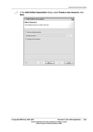 V4.1
                                                                                                   Instructor Exercises Guide



EXempty       __ f.   In the Add Artifact Association dialog, select Create a new resource, click
                      Next.




          © Copyright IBM Corp. 2004, 2007                                       Exercise 6. Test a Web Application     6-23
                                      Course materials may not be reproduced in whole or in part
                                             without the prior written permission of IBM.
 