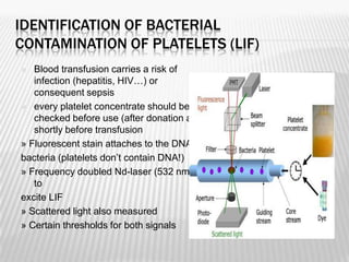 IDENTIFICATION OF BACTERIAL
CONTAMINATION OF PLATELETS (LIF)
  Blood transfusion carries a risk of
   infection (hepatitis, HIV…) or
   consequent sepsis
 every platelet concentrate should be
   checked before use (after donation and
   shortly before transfusion
» Fluorescent stain attaches to the DNA of
bacteria (platelets don’t contain DNA!)
» Frequency doubled Nd-laser (532 nm)
   to
excite LIF
» Scattered light also measured
» Certain thresholds for both signals
 
