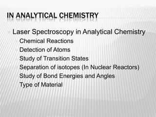 IN ANALYTICAL CHEMISTRY

   Laser Spectroscopy in Analytical Chemistry
     Chemical  Reactions
     Detection of Atoms

     Study of Transition States

     Separation of isotopes (In Nuclear Reactors)

     Study of Bond Energies and Angles

     Type of Material
 