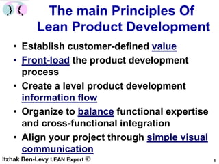 The main Principles Of
           Lean Product Development
   • Establish customer-defined value
   • Front-load the product development
     process
   • Create a level product development
     information flow
   • Organize to balance functional expertise
     and cross-functional integration
   • Align your project through simple visual
     communication
Itzhak Ben-Levy LEAN Expert ©                   5
 