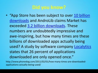 Did you know?
• “App Store has been subject to over 10 billion
downloads and AndroLib claims Market has
exceeded 3.2 billion downloads. These
numbers are undoubtedly impressive and
awe-inspiring, but how many times are these
billions of downloaded apps actually being
used? A study by software company Localytics
states that 26 percent of applications
downloaded are only opened once.”
http://www.phonedog.com/2011/02/01/how-many-times-are-downloaded-
applications-actually-being-used/
 