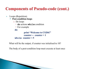  Loops (Repetition)
 Post-condition loops
o Do loops
 do actions while condition
 For example
do
print “Welcome to CS204!”
counter ← counter + 1
while counter < 5
What will be the output, if counter was initialised to 10?
The body of a post-condition loop must execute at least once
 