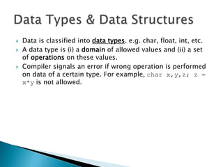 6
 Data is classified into data types. e.g. char, float, int, etc.
 A data type is (i) a domain of allowed values and (ii) a set
of operations on these values.
 Compiler signals an error if wrong operation is performed
on data of a certain type. For example, char x,y,z; z =
x*y is not allowed.
 