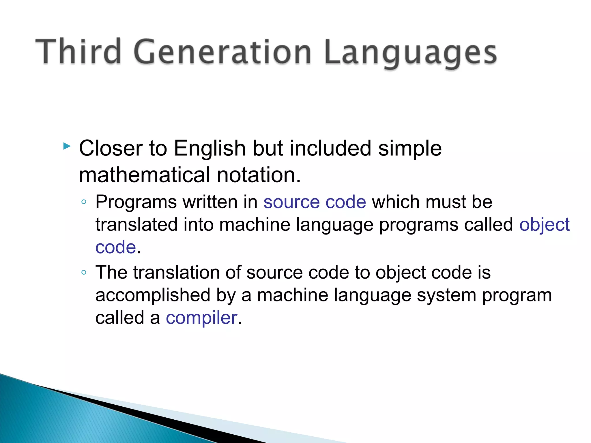    Closer to English but included simple
    mathematical notation.
    ◦ Programs written in source code which must be
      translated into machine language programs called object
      code.
    ◦ The translation of source code to object code is
      accomplished by a machine language system program
      called a compiler.
 